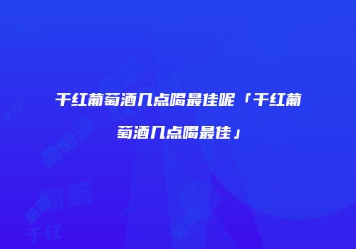 干红葡萄酒几点喝最佳呢「干红葡萄酒几点喝最佳」