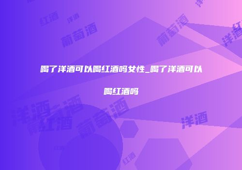 喝了洋酒可以喝红酒吗女性_喝了洋酒可以喝红酒吗
