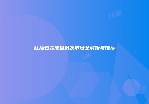 红酒包装皮盒批发市场全解析与推荐