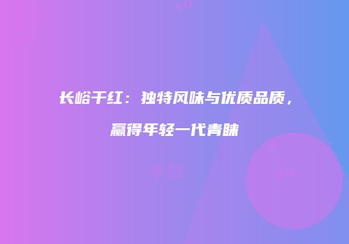 长峪干红：独特风味与优质品质，赢得年轻一代青睐