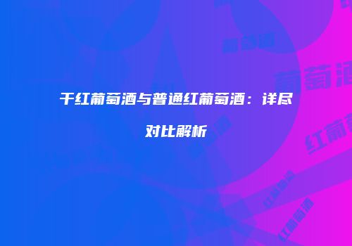 干红葡萄酒与普通红葡萄酒：详尽对比解析