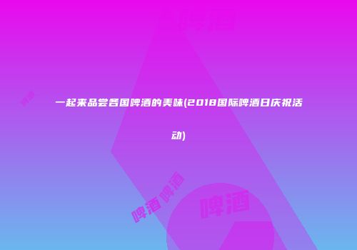 一起来品尝各国啤酒的美味(2018国际啤酒日庆祝活动)