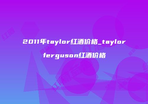 2011年taylor红酒价格_taylorferguson红酒价格