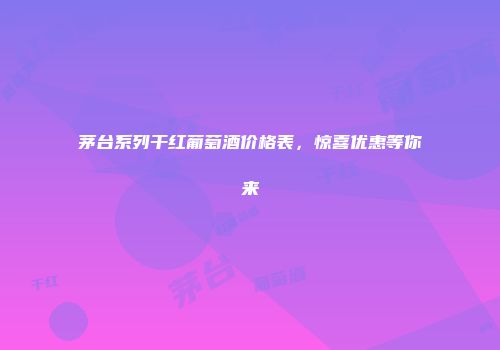 茅台系列干红葡萄酒价格表，惊喜优惠等你来