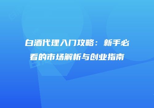 白酒代理入门攻略：新手必看的市场解析与创业指南