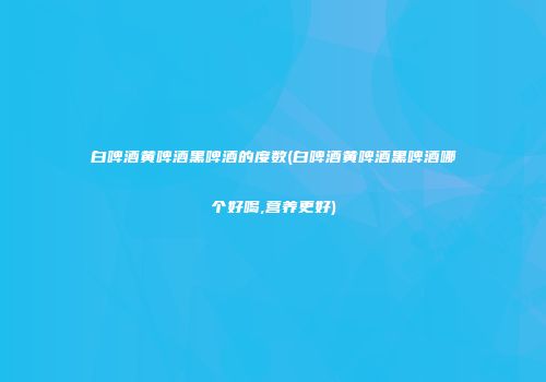 白啤酒黄啤酒黑啤酒的度数(白啤酒黄啤酒黑啤酒哪个好喝,营养更好)