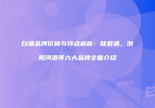 白酒品牌价格与特点解析：陆君酒、浏阳河酒等六大品牌全面介绍