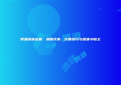 啤酒趣味话题：酒精代谢、饮用技巧与健康小贴士