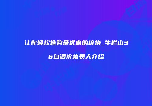 让你轻松选购最优惠的价格_牛栏山36白酒价格表大介绍