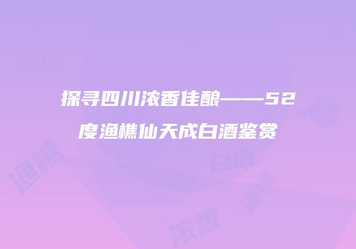 探寻四川浓香佳酿——52度渔樵仙天成白酒鉴赏