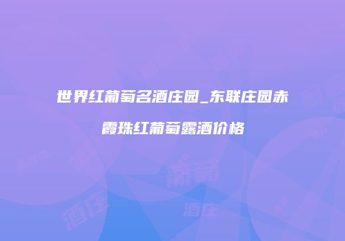 世界红葡萄名酒庄园_东联庄园赤霞珠红葡萄露酒价格