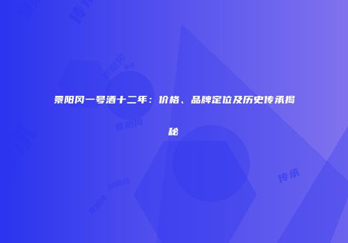 景阳冈一号酒十二年：价格、品牌定位及历史传承揭秘
