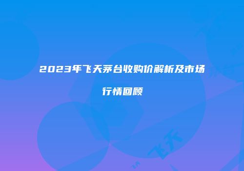 2023年飞天茅台收购价解析及市场行情回顾