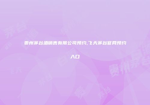 贵州茅台酒销售有限公司预约,飞天茅台官网预约入口