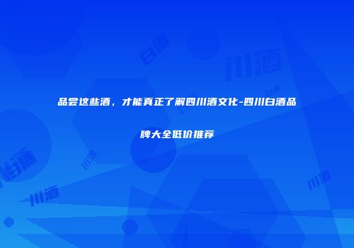 品尝这些酒，才能真正了解四川酒文化-四川白酒品牌大全低价推荐