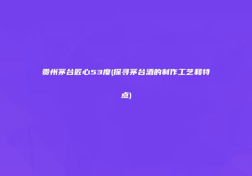 贵州茅台匠心53度(探寻茅台酒的制作工艺和特点)
