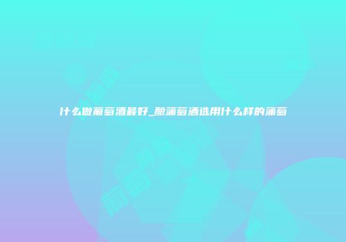 什么做葡萄酒最好_酿蒲萄洒选用什么样的蒲萄