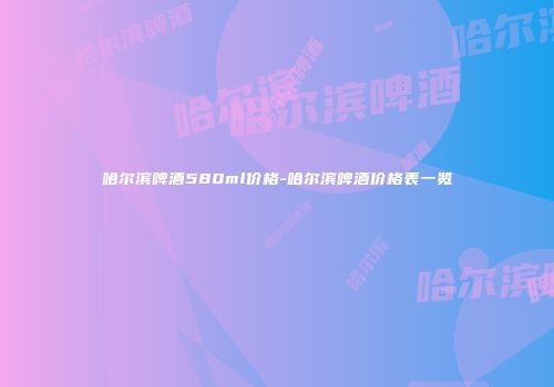 哈尔滨啤酒580ml价格-哈尔滨啤酒价格表一览