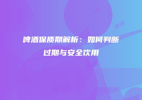 啤酒保质期解析：如何判断过期与安全饮用