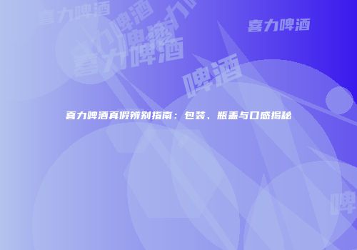 喜力啤酒真假辨别指南：包装、瓶盖与口感揭秘