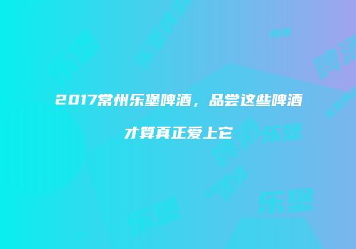 2017常州乐堡啤酒，品尝这些啤酒才算真正爱上它