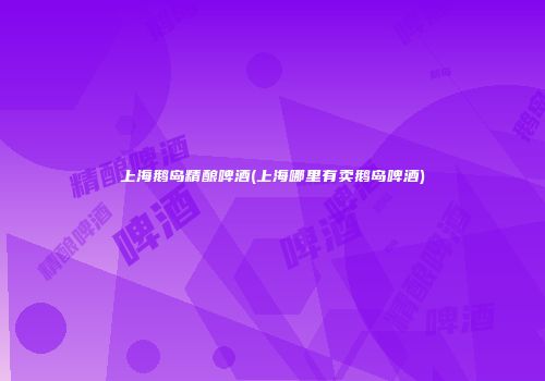 上海鹅岛精酿啤酒(上海哪里有卖鹅岛啤酒)