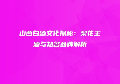 山西白酒文化探秘：梨花王酒与知名品牌解析