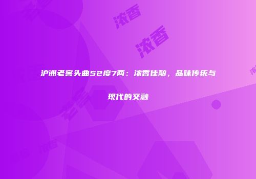 沪洲老窖头曲52度7两：浓香佳酿，品味传统与现代的交融