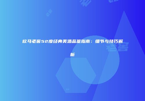欣马老窖52度经典美酒品鉴指南：细节与技巧解析