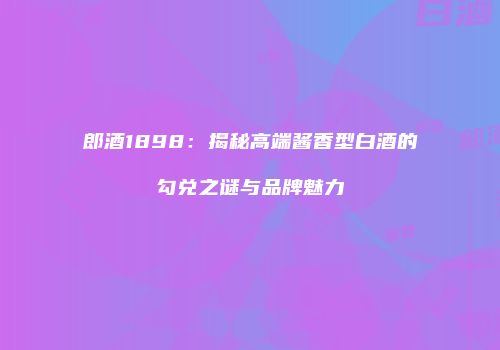 郎酒1898：揭秘高端酱香型白酒的勾兑之谜与品牌魅力