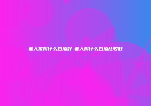 老人家喝什么白酒好-老人喝什么白酒比较好