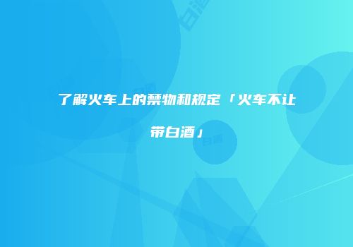 了解火车上的禁物和规定「火车不让带白酒」