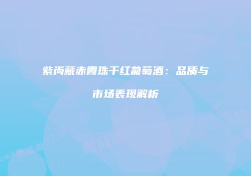 紫尚藏赤霞珠干红葡萄酒：品质与市场表现解析
