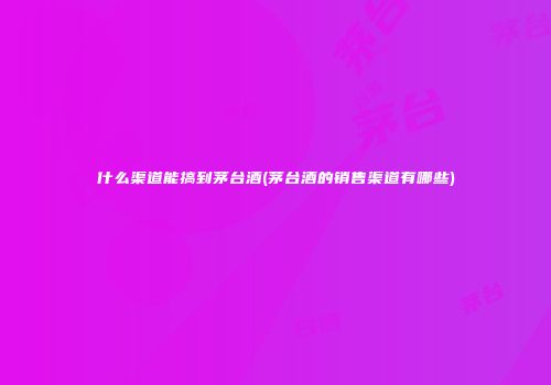 什么渠道能搞到茅台酒(茅台酒的销售渠道有哪些)
