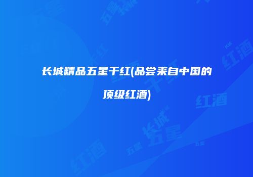 长城精品五星干红(品尝来自中国的顶级红酒)