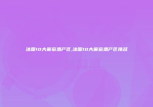 法国10大葡萄酒产区,法国10大葡萄酒产区排名