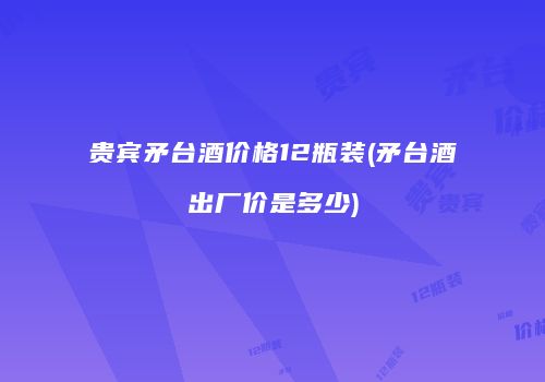 贵宾矛台酒价格12瓶装(矛台酒出厂价是多少)