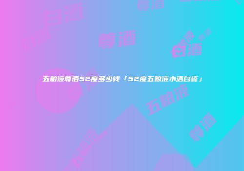 五粮液尊酒52度多少钱「52度五粮液小酒白瓷」