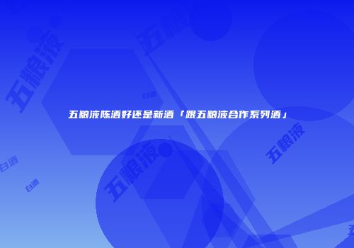 五粮液陈酒好还是新酒「跟五粮液合作系列酒」