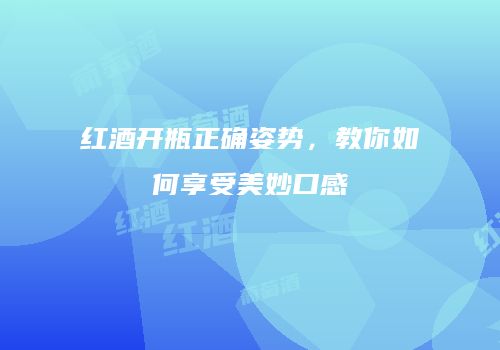 红酒开瓶正确姿势，教你如何享受美妙口感