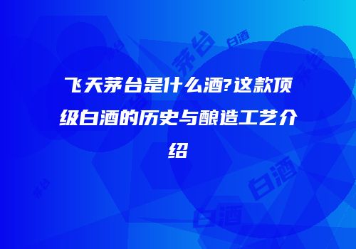 飞天茅台是什么酒?这款顶级白酒的历史与酿造工艺介绍