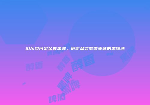 山东晏河泉金尊黑啤，带你品尝醇香美味的黑啤酒