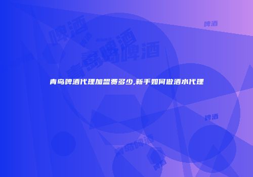 青岛啤酒代理加盟费多少,新手如何做酒水代理