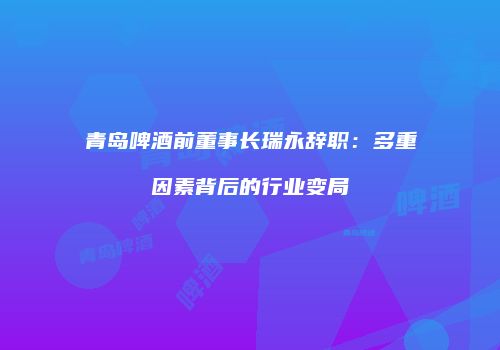 青岛啤酒前董事长瑞永辞职：多重因素背后的行业变局