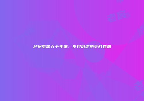泸州老窖六十年陈：岁月沉淀的梦幻佳酿