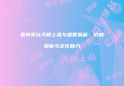 贵州茅台天朝上品与盛世国藏：价格解析与文化魅力