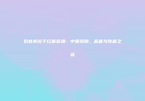 石柱希拉干红葡萄酒：中国珍酿，品鉴与收藏之选