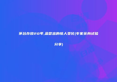 茅台存放20年,品尝出的惊人变化(专家亲身试验分享)