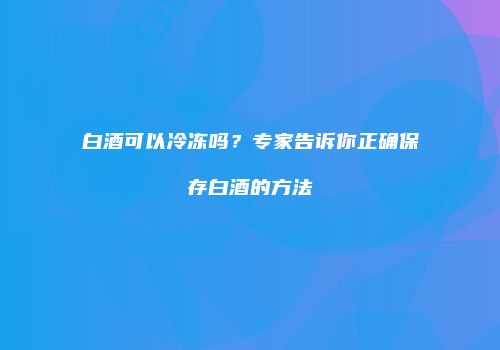 白酒可以冷冻吗？专家告诉你正确保存白酒的方法