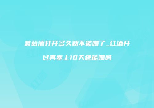 葡萄酒打开多久就不能喝了_红酒开过再塞上10天还能喝吗